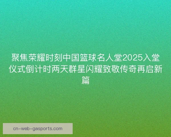 聚焦荣耀时刻中国篮球名人堂2025入堂仪式倒计时两天群星闪耀致敬传奇再启新篇