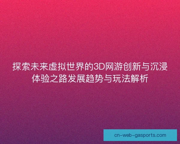 探索未来虚拟世界的3D网游创新与沉浸体验之路发展趋势与玩法解析